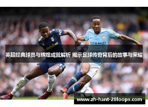 英超经典球员与辉煌成就解析 揭示足球传奇背后的故事与荣耀