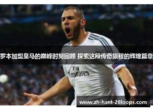 罗本加盟皇马的巅峰时刻回顾 探索这段传奇旅程的辉煌篇章