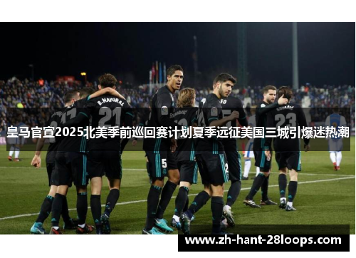 皇马官宣2025北美季前巡回赛计划夏季远征美国三城引爆迷热潮